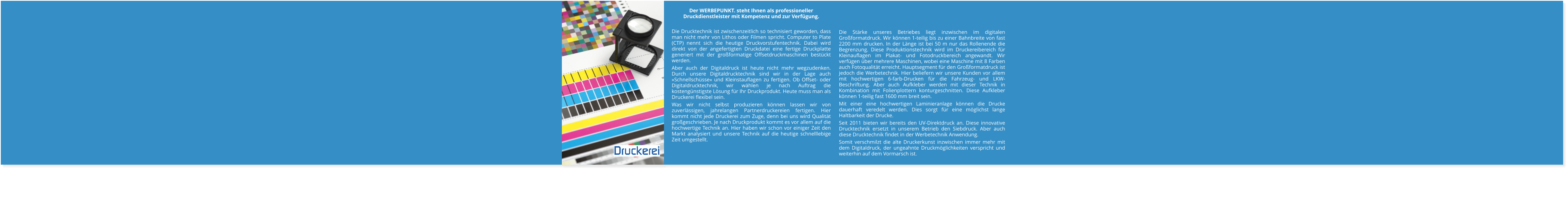 Die Stärke unseres Betriebes liegt inzwischen im digitalen Großformatdruck. Wir können 1-teilig bis zu einer Bahnbreite von fast 2200 mm drucken. In der Länge ist bei 50 m nur das Rollenende die Begrenzung. Diese Produktionstechnik wird im Druckereibereich für Kleinauflagen im Plakat- und Fotodruckbereich angewandt. Wir verfügen über mehrere Maschinen, wobei eine Maschine mit 8 Farben auch Fotoqualität erreicht. Hauptsegment für den Großformatdruck ist jedoch die Werbetechnik. Hier beliefern wir unsere Kunden vor allem mit hochwertigen 6-farb-Drucken für die Fahrzeug- und LKW-Beschriftung. Aber auch Aufkleber werden mit dieser Technik in Kombination mit Folienplottern konturgeschnitten. Diese Aufkleber können 1-teilig fast 1600 mm breit sein.  Mit einer eine hochwertigen Laminieranlage können die Drucke dauerhaft veredelt werden. Dies sorgt für eine möglichst lange Haltbarkeit der Drucke. Seit 2011 bieten wir bereits den UV-Direktdruck an. Diese innovative Drucktechnik ersetzt in unserem Betrieb den Siebdruck. Aber auch diese Drucktechnik findet in der Werbetechnik Anwendung. Somit verschmilzt die alte Druckerkunst inzwischen immer mehr mit dem Digitaldruck, der ungeahnte Druckmöglichkeiten verspricht und weiterhin auf dem Vormarsch ist.   Der WERBEPUNKT. steht Ihnen als professioneller Druckdienstleister mit Kompetenz und zur Verfügung.  Die Drucktechnik ist zwischenzeitlich so technisiert geworden, dass man nicht mehr von Lithos oder Filmen spricht. Computer to Plate (CTP) nennt sich die heutige Druckvorstufentechnik. Dabei wird direkt von der angefertigten Druckdatei eine fertige Druckplatte generiert mit der großformatige Offsetdruckmaschinen bestückt werden. Aber auch der Digitaldruck ist heute nicht mehr wegzudenken. Durch unsere Digitaldrucktechnik sind wir in der Lage auch »Schnellschüsse« und Kleinstauflagen zu fertigen. Ob Offset- oder Digitaldrucktechnik, wir wählen je nach Auftrag die kostengünstigste Lösung für Ihr Druckprodukt. Heute muss man als Druckerei flexibel sein. Was wir nicht selbst produzieren können lassen wir von zuverlässigen, jahrelangen Partnerdruckereien fertigen. Hier kommt nicht jede Druckerei zum Zuge, denn bei uns wird Qualität großgeschrieben. Je nach Druckprodukt kommt es vor allem auf die hochwertige Technik an. Hier haben wir schon vor einiger Zeit den Markt analysiert und unsere Technik auf die heutige schnelllebige Zeit umgestellt. Druckerei