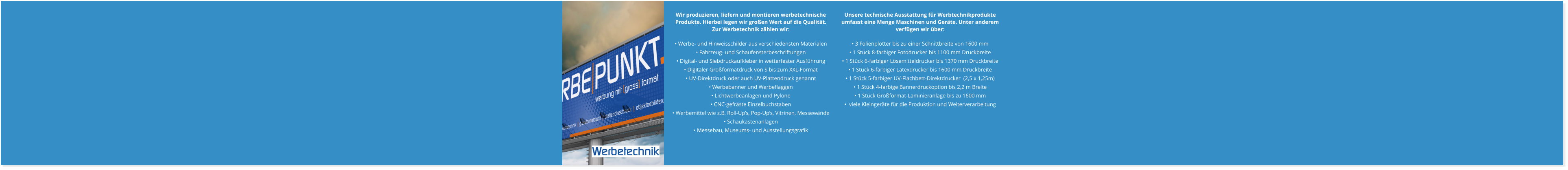 Unsere technische Ausstattung für Werbtechnikprodukte umfasst eine Menge Maschinen und Geräte. Unter anderem verfügen wir über:  • 3 Folienplotter bis zu einer Schnittbreite von 1600 mm  • 1 Stück 8-farbiger Fotodrucker bis 1100 mm Druckbreite • 1 Stück 6-farbiger Lösemitteldrucker bis 1370 mm Druckbreite • 1 Stück 6-farbiger Latexdrucker bis 1600 mm Druckbreite  • 1 Stück 5-farbiger UV-Flachbett-Direktdrucker  (2,5 x 1,25m) • 1 Stück 4-farbige Bannerdruckoption bis 2,2 m Breite • 1 Stück Großformat-Laminieranlage bis zu 1600 mm  •  viele Kleingeräte für die Produktion und Weiterverarbeitung    Wir produzieren, liefern und montieren werbetechnische Produkte. Hierbei legen wir großen Wert auf die Qualität. Zur Werbetechnik zählen wir:  • Werbe- und Hinweisschilder aus verschiedensten Materialen • Fahrzeug- und Schaufensterbeschriftungen • Digital- und Siebdruckaufkleber in wetterfester Ausführung • Digitaler Großformatdruck von S bis zum XXL-Format  • UV-Direktdruck oder auch UV-Plattendruck genannt • Werbebanner und Werbeflaggen • Lichtwerbeanlagen und Pylone • CNC-gefräste Einzelbuchstaben • Werbemittel wie z.B. Roll-Up’s, Pop-Up’s, Vitrinen, Messewände • Schaukastenanlagen • Messebau, Museums- und Ausstellungsgrafik   Werbetechnik