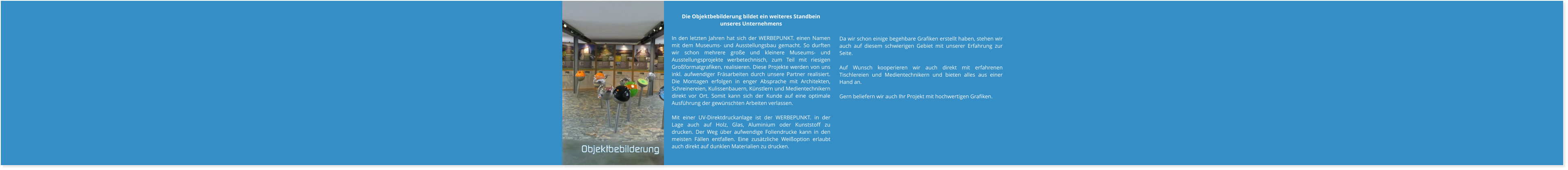 Da wir schon einige begehbare Grafiken erstellt haben, stehen wir auch auf diesem schwierigen Gebiet mit unserer Erfahrung zur Seite.  Auf Wunsch kooperieren wir auch direkt mit erfahrenen Tischlereien und Medientechnikern und bieten alles aus einer Hand an.  Gern beliefern wir auch Ihr Projekt mit hochwertigen Grafiken.   Die Objektbebilderung bildet ein weiteres Standbein unseres Unternehmens  In den letzten Jahren hat sich der WERBEPUNKT. einen Namen mit dem Museums- und Ausstellungsbau gemacht. So durften wir schon mehrere große und kleinere Museums- und Ausstellungsprojekte werbetechnisch, zum Teil mit riesigen Großformatgrafiken, realisieren. Diese Projekte werden von uns inkl. aufwendiger Fräsarbeiten durch unsere Partner realisiert. Die Montagen erfolgen in enger Absprache mit Architekten, Schreinereien, Kulissenbauern, Künstlern und Medientechnikern direkt vor Ort. Somit kann sich der Kunde auf eine optimale Ausführung der gewünschten Arbeiten verlassen.  Mit einer UV-Direktdruckanlage ist der WERBEPUNKT. in der Lage auch auf Holz, Glas, Aluminium oder Kunststoff zu drucken. Der Weg über aufwendige Foliendrucke kann in den meisten Fällen entfallen. Eine zusätzliche Weißoption erlaubt auch direkt auf dunklen Materialien zu drucken. Objektbebilderung