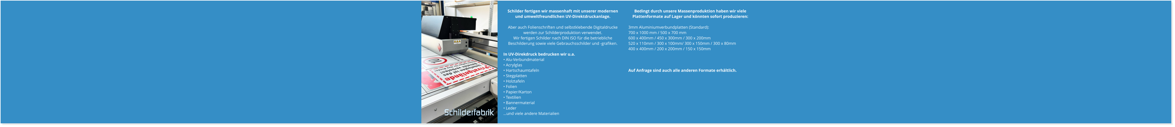 Bedingt durch unsere Massenproduktion haben wir viele Plattenformate auf Lager und könnten sofort produzieren:  3mm Aluminiumverbundplatten (Standard): 700 x 1000 mm / 500 x 700 mm  600 x 400mm / 450 x 300mm / 300 x 200mm 520 x 110mm / 300 x 100mm/ 300 x 150mm / 300 x 80mm 400 x 400mm / 200 x 200mm / 150 x 150mm    Auf Anfrage sind auch alle anderen Formate erhältlich. Schilder fertigen wir massenhaft mit unserer modernen und umweltfreundlichen UV-Direktdruckanlage.   Aber auch Folienschriften und selbstklebende Digitaldrucke werden zur Schilderproduktion verwendet.  Wir fertigen Schilder nach DIN ISO für die betriebliche Beschilderung sowie viele Gebrauchsschilder und -grafiken.  In UV-Direkdruck bedrucken wir u.a. • Alu-Verbundmaterial • Acrylglas • Hartschaumtafeln • Stegplatten • Holztafeln • Folien • Papier/Karton • Textilien • Bannermaterial • Leder …und viele andere Materialien Schilderfabrik